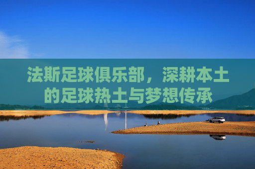 法斯足球俱乐部,深耕本土的足球热土与梦想传承