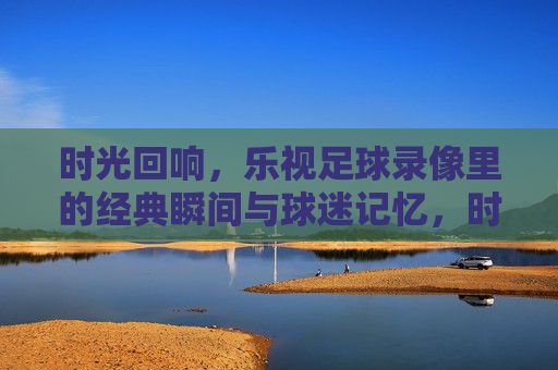 时光回响，乐视足球录像里的经典瞬间与球迷记忆，时光回响，乐视足球录像里的经典瞬间与球迷记忆