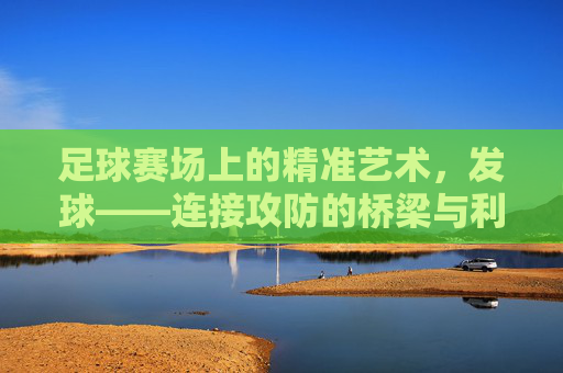 足球赛场上的精准艺术,发球——连接攻防的桥梁与利刃,足球赛场上的精准艺术,发球——攻防转换的桥梁与利刃
