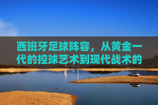 西班牙足球阵容，从黄金一代的控球艺术到现代战术的多元探索，西班牙足球，从黄金一代的控球艺术到现代战术的多元探索