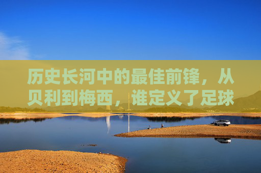 历史长河中的最佳前锋,从贝利到梅西,谁定义了足球的进球艺术?历史长河中的最佳前锋,从贝利到梅西,谁定义了足球的进球艺术?