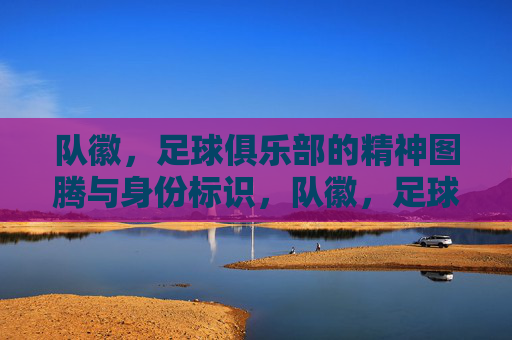 队徽，足球俱乐部的精神图腾与身份标识，队徽，足球俱乐部的精神图腾与身份标识