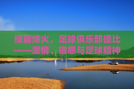 绿茵烽火，足球俱乐部德比——激情、宿怨与足球精神的极致演绎，绿茵烽火，足球俱乐部德比——激情、宿怨与足球精神的极致演绎