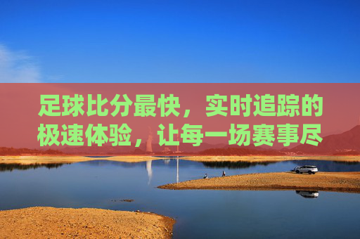 足球比分最快，实时追踪的极速体验，让每一场赛事尽在掌握，足球比分最快实时追踪，让每一场赛事尽在掌握