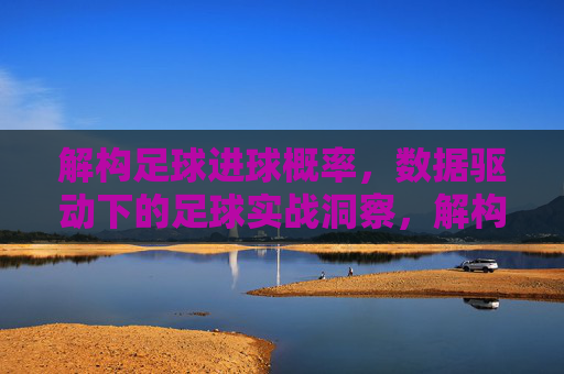 解构足球进球概率，数据驱动下的足球实战洞察，解构足球进球概率，数据驱动下的足球实战洞察