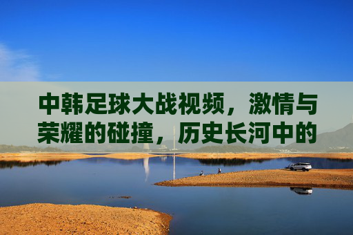 中韩足球大战视频，激情与荣耀的碰撞，历史长河中的经典对决