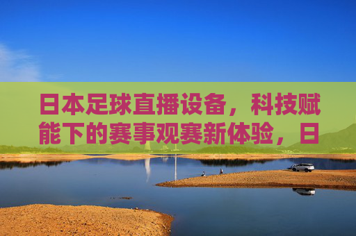 日本足球直播设备,科技赋能下的赛事观赛新体验,日本足球直播设备,科技赋能下的赛事观赛新体验