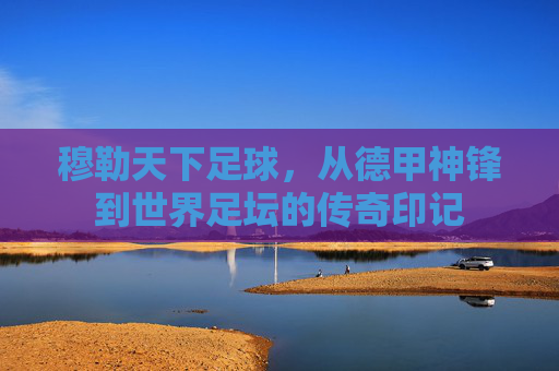 穆勒天下足球，从德甲神锋到世界足坛的传奇印记