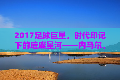 2017足球巨星，时代印记下的璀璨星河——内马尔、C罗与梅西的巅峰博弈与传奇延续