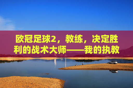 欧冠足球2,教练,决定胜利的战术大师——我的执教之路与游戏里的战术博弈,欧冠足球2教练,决定胜利的战术大师——我的执教之路与游戏里的战术博弈