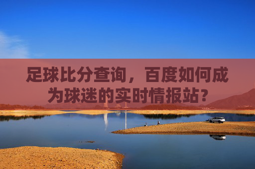 足球比分查询,百度如何成为球迷的实时情报站?