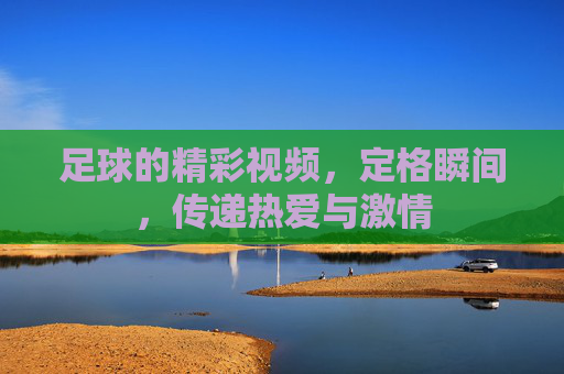 足球的精彩视频，定格瞬间，传递热爱与激情
