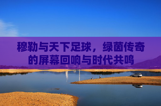 穆勒与天下足球，绿茵传奇的屏幕回响与时代共鸣