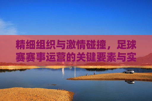 精细组织与激情碰撞，足球赛赛事运营的关键要素与实践路径