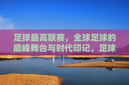 足球最高联赛,全球足球的巅峰舞台与时代印记,足球最高联赛,全球足球的巅峰舞台与时代印记