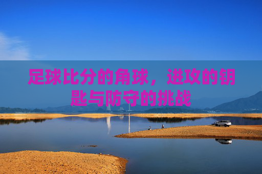 足球比分的角球，进攻的钥匙与防守的挑战