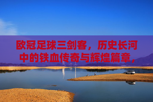 欧冠足球三剑客，历史长河中的铁血传奇与辉煌篇章，欧冠足球三剑客，历史长河中的铁血传奇与辉煌篇章