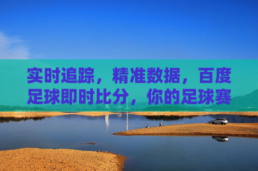 实时追踪,精准数据,百度足球即时比分,你的足球赛事动态助手,百度足球即时比分,实时追踪,精准数据,你的足球赛事动态助手