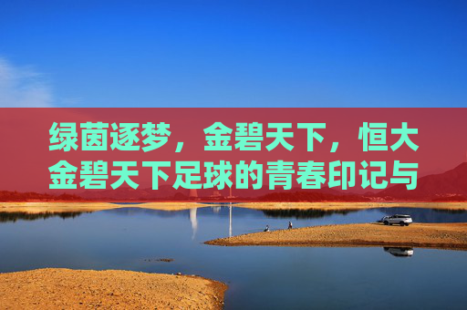 绿茵逐梦,金碧天下,恒大金碧天下足球的青春印记与时代担当,绿茵逐梦,金碧天下,恒大金碧天下足球的青春印记与时代担当