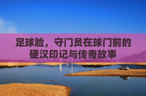 足球脸,守门员在球门前的硬汉印记与传奇故事