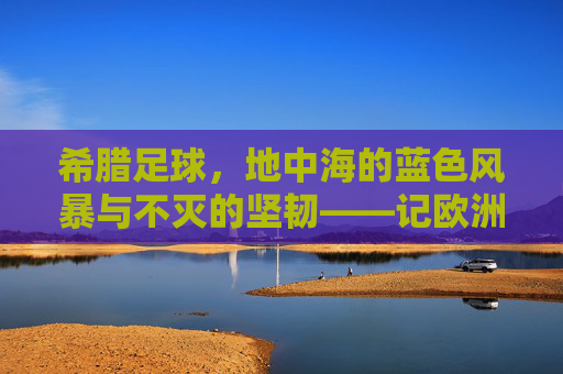 希腊足球，地中海的蓝色风暴与不灭的坚韧——记欧洲杯冠军的传奇之路