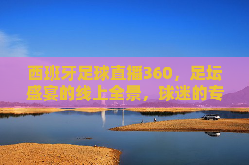 西班牙足球直播360，足坛盛宴的线上全景，球迷的专属沉浸式体验