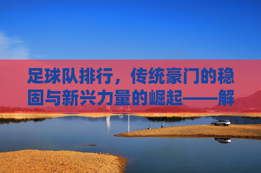足球队排行,传统豪门的稳固与新兴力量的崛起——解析足坛排名的动态逻辑