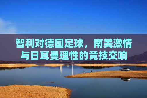 智利对德国足球,南美激情与日耳曼理性的竞技交响