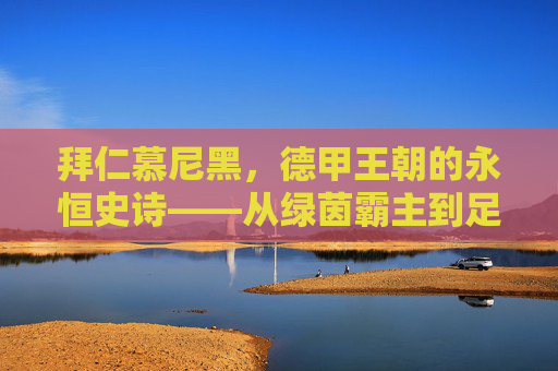 拜仁慕尼黑，德甲王朝的永恒史诗——从绿茵霸主到足球文明的全球符号
