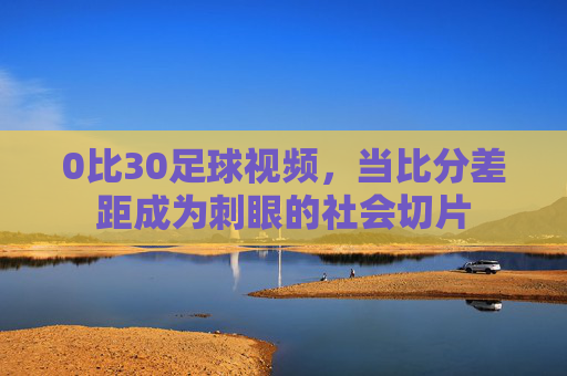 0比30足球视频,当比分差距成为刺眼的社会切片