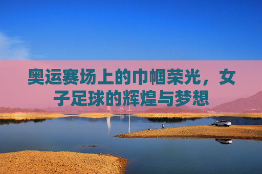 奥运赛场上的巾帼荣光，女子足球的辉煌与梦想