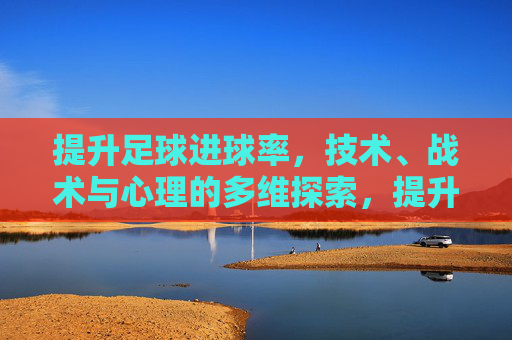 提升足球进球率，技术、战术与心理的多维探索，提升足球进球率，技术、战术与心理的多维探索