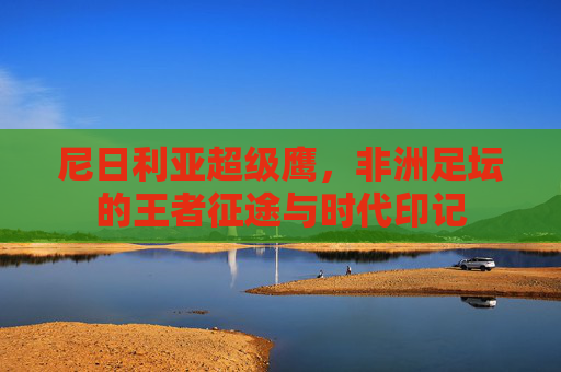 尼日利亚超级鹰，非洲足坛的王者征途与时代印记