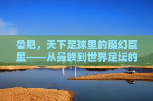 鲁尼，天下足球里的魔幻巨星——从曼联到世界足坛的传奇足迹