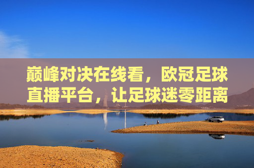 巅峰对决在线看，欧冠足球直播平台，让足球迷零距离感受豪门碰撞