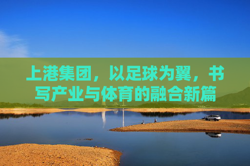 上港集团，以足球为翼，书写产业与体育的融合新篇