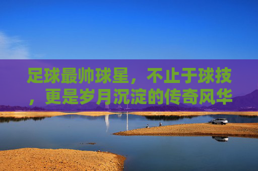 足球最帅球星，不止于球技，更是岁月沉淀的传奇风华