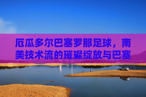 厄瓜多尔巴塞罗那足球,南美技术流的璀璨绽放与巴塞罗那精神的传承