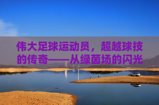 伟大足球运动员，超越球技的传奇——从绿茵场的闪光到人类精神的灯塔，伟大足球运动员，超越球技的传奇——从绿茵场的闪光到人类精神的灯塔
