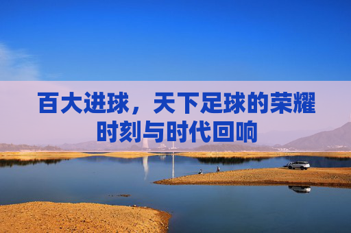 百大进球,天下足球的荣耀时刻与时代回响