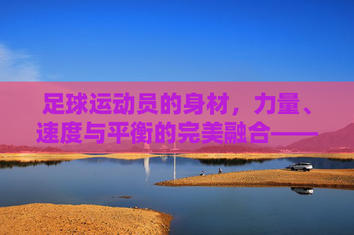 足球运动员的身材，力量、速度与平衡的完美融合——不同位置的需求与能力协同，足球运动员的身材、力量、速度与平衡的完美融合——不同位置需求与能力协同