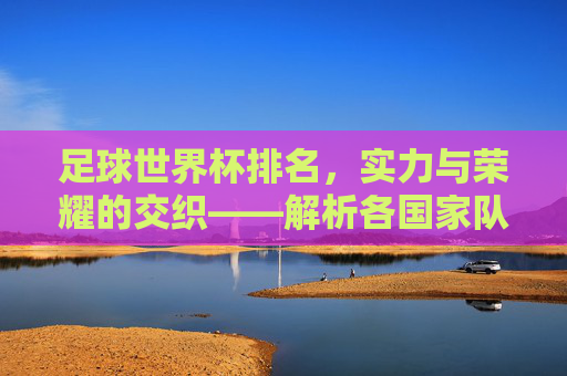 足球世界杯排名，实力与荣耀的交织——解析各国家队的世界杯排名与未来展望