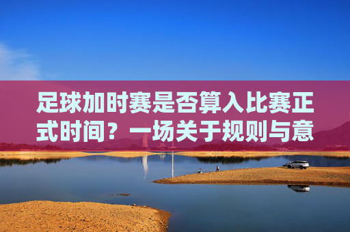 足球加时赛是否算入比赛正式时间?一场关于规则与意义的探讨