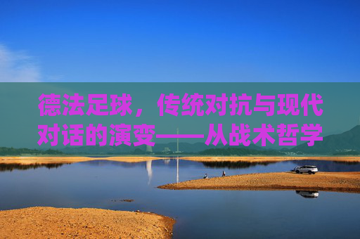 德法足球,传统对抗与现代对话的演变——从战术哲学到世界冠军的竞技博弈
