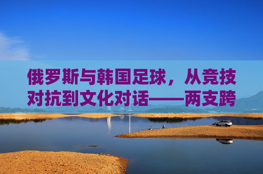俄罗斯与韩国足球,从竞技对抗到文化对话——两支跨洲劲旅的足球故事与未来展望,俄罗斯与韩国足球,从竞技对抗到文化对话——两支跨洲劲旅的足球故事与未来展望