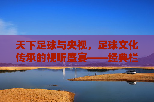 天下足球与央视,足球文化传承的视听盛宴——经典栏目如何成为时代足球精神的传播者