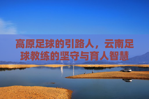 高原足球的引路人,云南足球教练的坚守与育人智慧