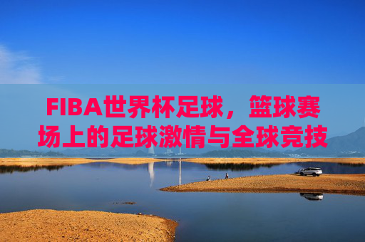 FIBA世界杯足球，篮球赛场上的足球激情与全球竞技的碰撞
