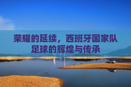 荣耀的延续,西班牙国家队足球的辉煌与传承