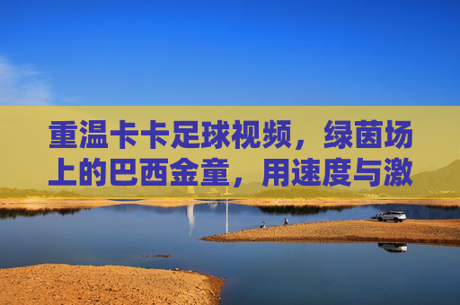 重温卡卡足球视频,绿茵场上的巴西金童,用速度与激情点燃赛场激情